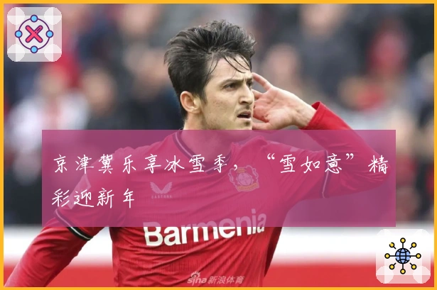 京津冀乐享冰雪季，“雪如意”精彩迎新年