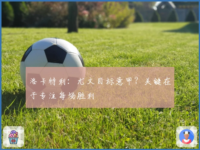 洛卡特利：尤文目标意甲？关键在于专注每场胜利