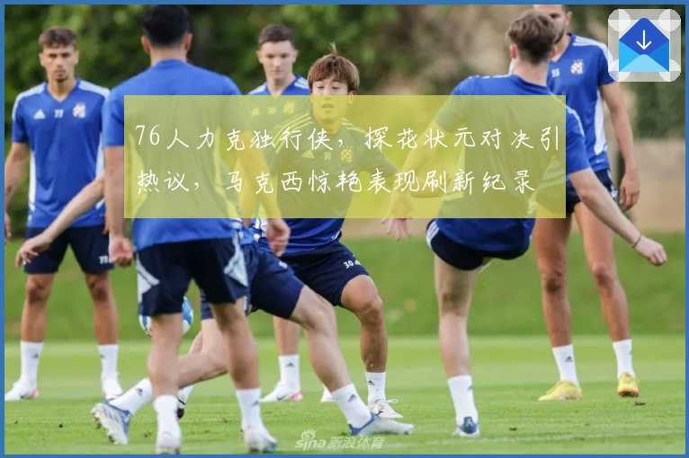 76人力克独行侠，探花状元对决引热议，马克西惊艳表现刷新纪录