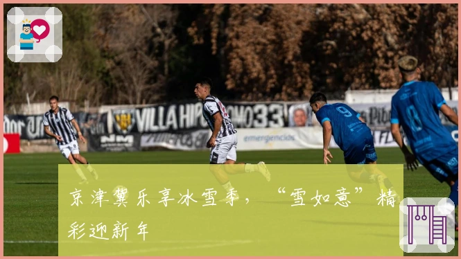 京津冀乐享冰雪季，“雪如意”精彩迎新年