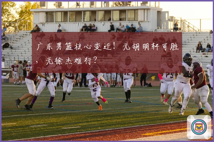 广东男篮核心变迁！无胡明轩可胜，无徐杰难行？