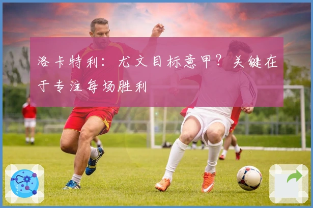 洛卡特利：尤文目标意甲？关键在于专注每场胜利