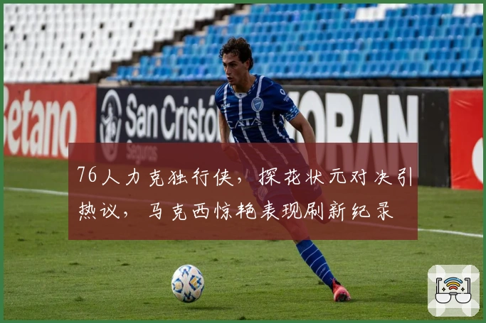 76人力克独行侠，探花状元对决引热议，马克西惊艳表现刷新纪录